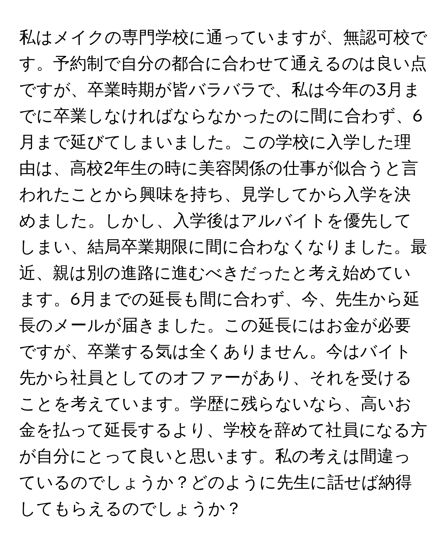 私はメイクの専門学校に通っていますが、無認可校です。予約制で自分の都合に合わせて通えるのは良い点ですが、卒業時期が皆バラバラで、私は今年の3月までに卒業しなければならなかったのに間に合わず、6月まで延びてしまいました。この学校に入学した理由は、高校2年生の時に美容関係の仕事が似合うと言われたことから興味を持ち、見学してから入学を決めました。しかし、入学後はアルバイトを優先してしまい、結局卒業期限に間に合わなくなりました。最近、親は別の進路に進むべきだったと考え始めています。6月までの延長も間に合わず、今、先生から延長のメールが届きました。この延長にはお金が必要ですが、卒業する気は全くありません。今はバイト先から社員としてのオファーがあり、それを受けることを考えています。学歴に残らないなら、高いお金を払って延長するより、学校を辞めて社員になる方が自分にとって良いと思います。私の考えは間違っているのでしょうか？どのように先生に話せば納得してもらえるのでしょうか？