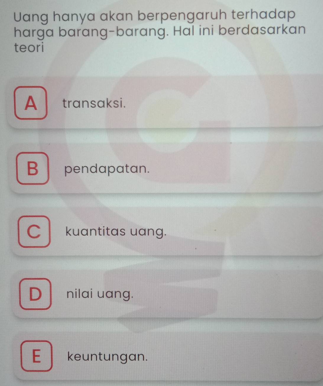 Uang hanya akan berpengaruh terhadap
harga barang-barang. Hal ini berdasarkan
teori
A transaksi.
B pendapatan.
C kuantitas uang.
D nilai uang.
E keuntungan.