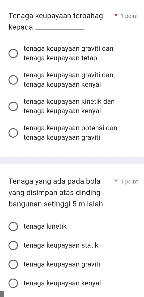 Tenaga keupayaan terbahagi * 1 point
kepada_
.
tenaga keupayaan graviti dan
tenaga keupayaan tetap
tenaga keupayaan graviti dan
tenaga keupayaan kenyal
tenaga keupayaan kinetik dan
tenaga keupayaan kenyal
tenaga keupayaan potensi dan
tenaga keupayaan graviti
Tenaga yang ada pada bola 1 point
yang disimpan atas dinding
bangunan setinggi 5 m ialah
tenaga kinetik
tenaga keupayaan statik
tenaga keupayaan graviti
tenaga keupayaan kenyal