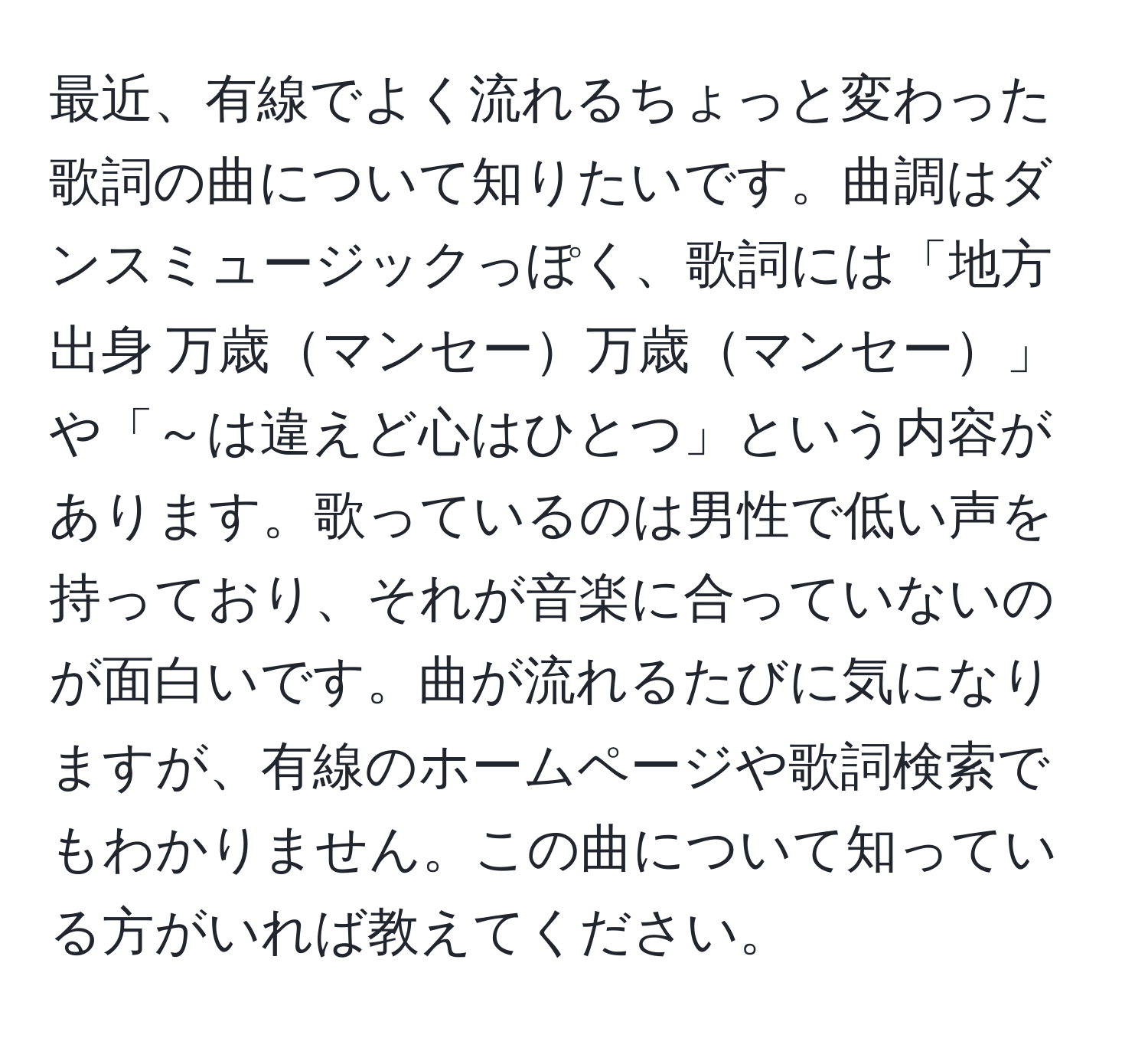 最近、有線でよく流れるちょっと変わった歌詞の曲について知りたいです。曲調はダンスミュージックっぽく、歌詞には「地方出身 万歳マンセー万歳マンセー」や「～は違えど心はひとつ」という内容があります。歌っているのは男性で低い声を持っており、それが音楽に合っていないのが面白いです。曲が流れるたびに気になりますが、有線のホームページや歌詞検索でもわかりません。この曲について知っている方がいれば教えてください。