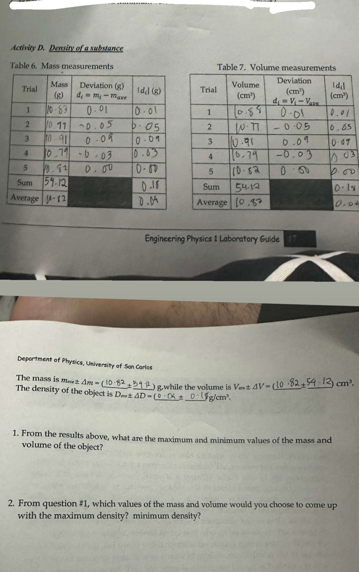 Activity D. Density of a substance
Table 6. Mass measurements Table 7. Volume measurements
Engineering Physics 1 Laboratory Guide
Department of Physics, University of San Carlos cm^3.
The mass is mabe ± △ m=
) g,while the volume is V_ave± △ V= _
_
+
The density of the object is D_ave± △ D=(_ b _ + _g /cm^3.
1. From the results above, what are the maximum and minimum values of the mass and
volume of the object?
2. From question #1, which values of the mass and volume would you choose to come up
with the maximum density? minimum density?