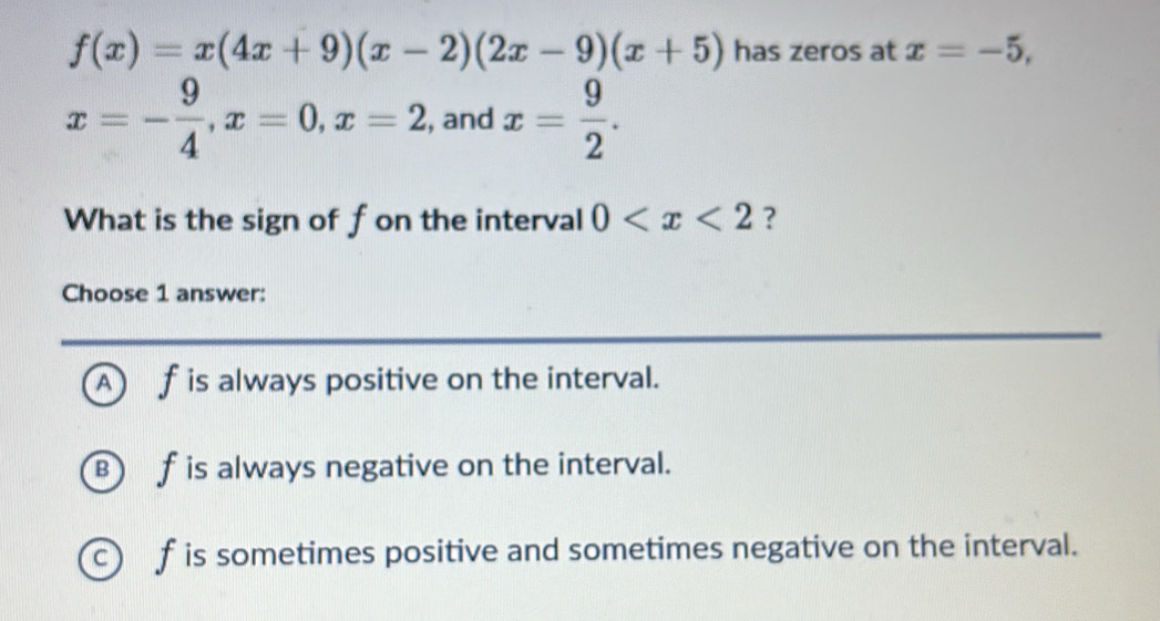 f(x)=x(4x+9)(x-2)(2x-9)(x+5) has zeros at x=-5,
x=- 9/4 , x=0, x=2 , and x= 9/2 . 
What is the sign of fon the interval 0 ?
Choose 1 answer:
A f is always positive on the interval.
B f is always negative on the interval.
c) f is sometimes positive and sometimes negative on the interval.