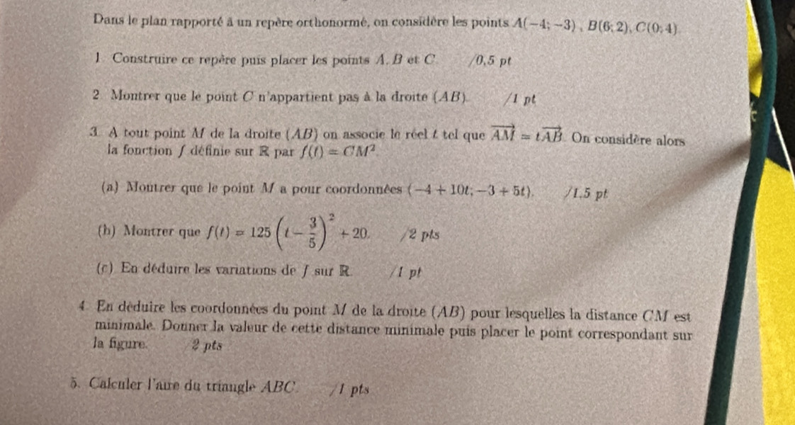 Dans le plan rapporté à un repère orthonormé, on considère les points A(-4;-3), B(6;2), C(0;4)
1. Construire ce repère puis placer les points A. B et C. /0.5 pt 
2 Montrer que le point C n'appartient pas à la droite (AB). /1 pt 
3. A tout point M de la droite (AB) on associe le réel t tel que vector AM=tvector AB On considère alors 
la fonction / définie sur R par f(t)=CM^2. 
(a) Moutrer que le point M a pour coordonnées (-4+10t;-3+5t). /1.5 pt 
(h) Montrer que f(t)=125(t- 3/5 )^2+20. /2 pts 
(c) En déduire les variations de ∫ sur R. /1 pt 
4 En déduire les coordonnées du point M de la droite (AB) pour lesquelles la distance CM est 
minimale. Donner la valeur de cette distance minimale puis placer le point correspondant sur 
la figure. 2 pts 
5. Calculer l'aire du triangle ABC. /1 pts