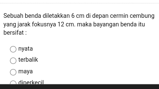 Sebuah benda diletakkan 6 cm di depan cermin cembung
yang jarak fokusnya 12 cm. maka bayangan benda itu
bersifat :
nyata
terbalik
maya
dinerkecil