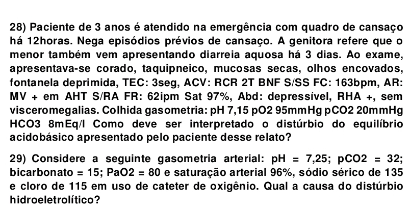 Paciente de 3 anos é atendido na emergência com quadro de cansaço 
há 12horas. Nega episódios prévios de cansaço. A genitora refere que o 
menor também vem apresentando diarreia aquosa há 3 dias. Ao exame, 
apresentava-se corado, taquipneico, mucosas secas, olhos encovados, 
fontanela deprimida, TEC: 3seg, ACV: RCR 2T BNF S/SS FC: 163bpm, AR: 
MV + em AHT S/RA FR: 62ipm Sat 97%, Abd: depressível, RHA +, sem 
visceromegalias. Colhida gasometria: pH 7,15 pO2 95mmHg pCO2 20mmHg 
HCO3 8mEq/I Como deve ser interpretado o distúrbio do equilíbrio 
acidobásico apresentado pelo paciente desse relato? 
29) Considere a seguinte gasometria arterial: pH=7,25; pCO2=32; 
bicarbonato =15; PaO2=80 e saturação arterial 96%, sódio sérico de 135
e cloro de 115 em uso de cateter de oxigênio. Qual a causa do distúrbio 
hidro e let rolítico ?