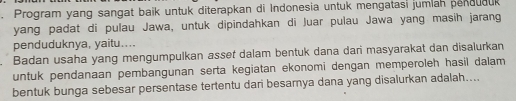 Program yang sangat baik untuk diterapkan di Indonesia untuk mengatasi jumlah penduauk 
yang padat di pulau Jawa, untuk dipindahkan di Juar pulau Jawa yang masih jarang 
penduduknya, yaitu.... 
Badan usaha yang mengumpulkan asset dalam bentuk dana dari masyarakat dan disalurkan 
untuk pendanaan pembangunan serta kegiatan ekonomi dengan memperoleh hasil dalam 
bentuk bunga sebesar persentase tertentu dari besarnya dana yang disalurkan adalah....