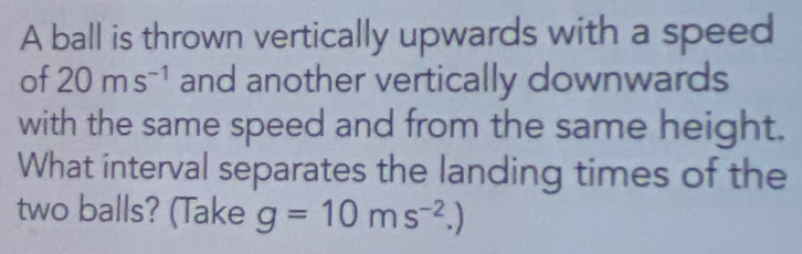 A ball is thrown vertically upwards with a speed 
of 20ms^(-1) and another vertically downwards 
with the same speed and from the same height. 
What interval separates the landing times of the 
two balls? (Take g=10ms^(-2).)