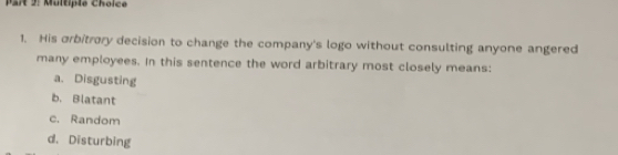 Multipie Choice
1. His orbitrory decision to change the company's logo without consulting anyone angered
many employees. In this sentence the word arbitrary most closely means:
a. Disgusting
b. Blatant
c. Random
d. Disturbing