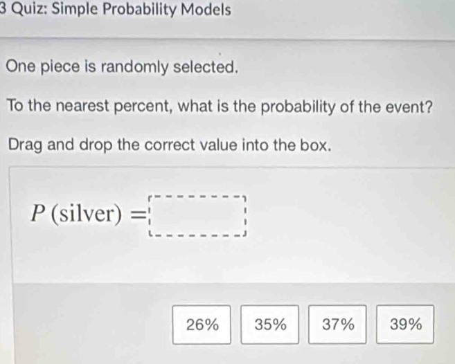 Simple Probability Models
One piece is randomly selected.
To the nearest percent, what is the probability of the event?
Drag and drop the correct value into the box.
P(silver)=□
26% 35% 37% 39%