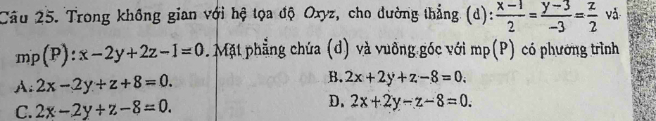 Trong không gian với hệ tọa độ Oxyz, cho đường thẳng (d):  (x-1)/2 = (y-3)/-3 = z/2  vǎ
mp(P):x-2y+2z-1=0. Mặt phẳng chứa (d) và vuồng góc với mp(P) có phương trình
A: 2x-2y+z+8=0.
B. 2x+2y+z-8=0;
C. 2x-2y+z-8=0.
D. 2x+2y-z-8=0.