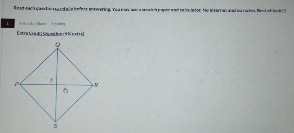 Read each question carefully before answering. You may use a scratch paper and calculator. No internet and no notes. Best of luck!!! 
1 Fill in the Blank 0 points 
Extra Credit Question (6% extra)