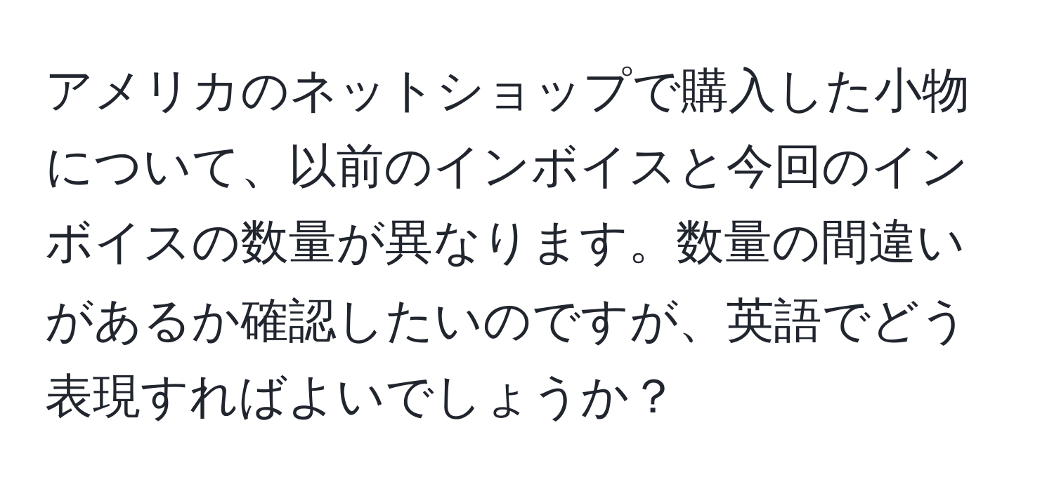 アメリカのネットショップで購入した小物について、以前のインボイスと今回のインボイスの数量が異なります。数量の間違いがあるか確認したいのですが、英語でどう表現すればよいでしょうか？