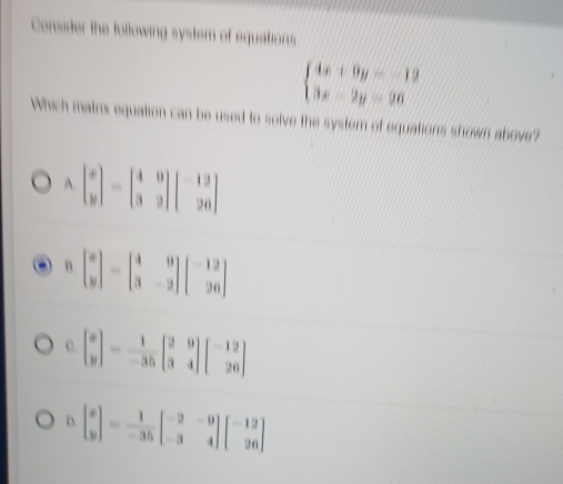 Consider the following system of equations
beginarrayl 4x+9y=-12 3x-2y=26endarray.
Which matrx equation can be used to solve the syster of equations shown above?
C. beginbmatrix x yendbmatrix = 1/-35 beginbmatrix 2&0 3&4endbmatrix beginbmatrix -12 26endbmatrix
D. beginbmatrix x yendbmatrix = 1/-35 beginbmatrix -2&-9 -3&4endbmatrix beginbmatrix -12 26endbmatrix