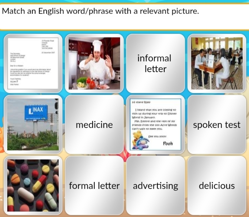 Match an English word/phrase with a relevant picture.

= 
? 1=
__informal
_
Dhi Be i Malatletter
p 
t the ted o a 


== Fale
Hi there Rjley
INAX I heard that you are coming to
visit us during your trip to Dizney
World in January.
Me. Eeyore and the rest of my
medicine Can't wait to meet you. spoken test
Friends From the 100 Acre Woods
See you soom
Pooh
formal letter advertising delicious