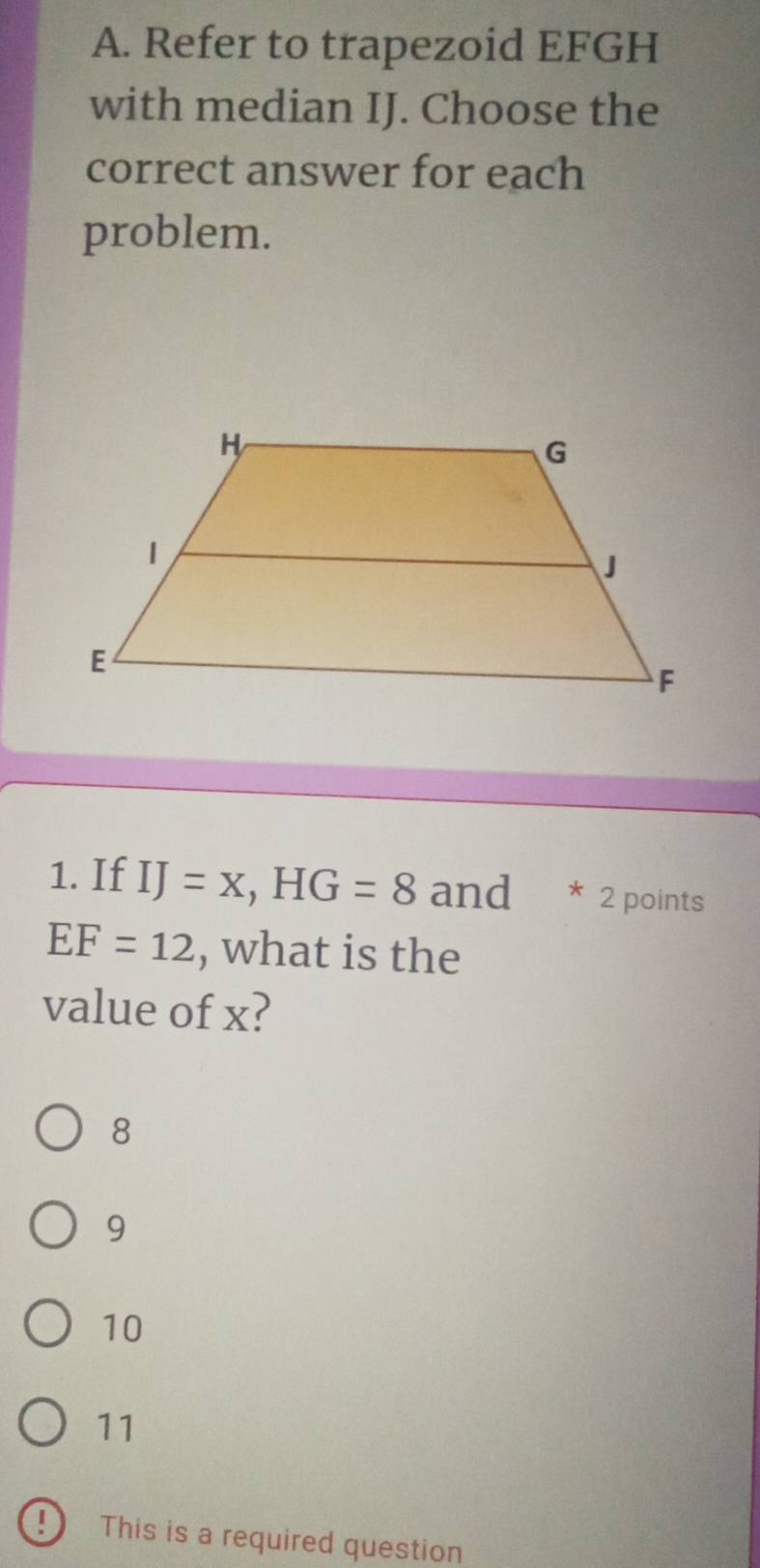 Refer to trapezoid EFGH
with median IJ. Choose the
correct answer for each
problem.
1. If IJ=x, HG=8 and * 2 points
EF=12 , what is the
value of x?
8
9
10
11
D This is a required question