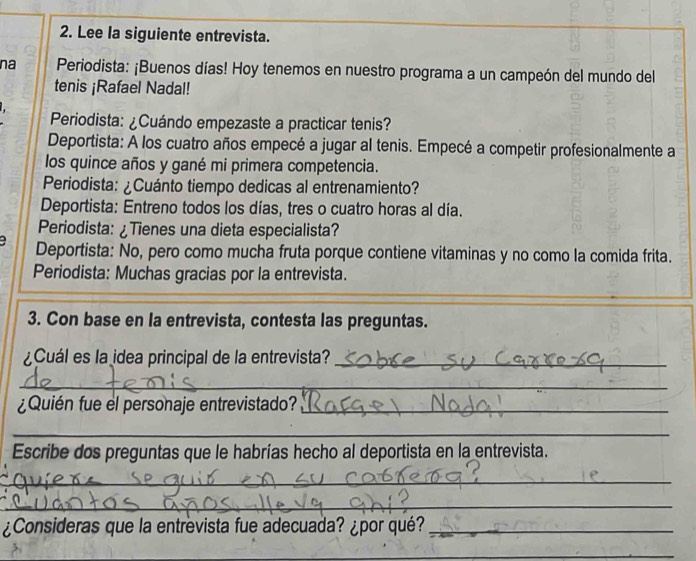 Lee la siguiente entrevista. 
na Periodista: ¡Buenos días! Hoy tenemos en nuestro programa a un campeón del mundo del 
tenis ¡Rafael Nadal! 
Periodista: ¿Cuándo empezaste a practicar tenis? 
Deportista: A los cuatro años empecé a jugar al tenis. Empecé a competir profesionalmente a 
los quince años y gané mi primera competencia. 
Periodista: ¿Cuánto tiempo dedicas al entrenamiento? 
Deportista: Entreno todos los días, tres o cuatro horas al día. 
Periodista: ¿Tienes una dieta especialista? 
Deportista: No, pero como mucha fruta porque contiene vitaminas y no como la comida frita. 
Periodista: Muchas gracias por la entrevista. 
3. Con base en la entrevista, contesta las preguntas. 
¿Cuál es la idea principal de la entrevista?_ 
_ 
¿Quién fue el personaje entrevistado?_ 
_ 
_ 
Escribe dos preguntas que le habrías hecho al deportista en la entrevista. 
_ 
_ 
¿Consideras que la entrevista fue adecuada? ¿por qué?_ 
_