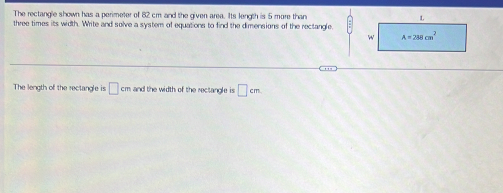 The rectangle shown has a perimeter of 82 cm and the given area. Its length is 5 more than
three times its width. Write and solve a system of equations to find the dimensions of the rectangle.
The length of the rectangle is □ cm and the width of the rectangle is □ cm.