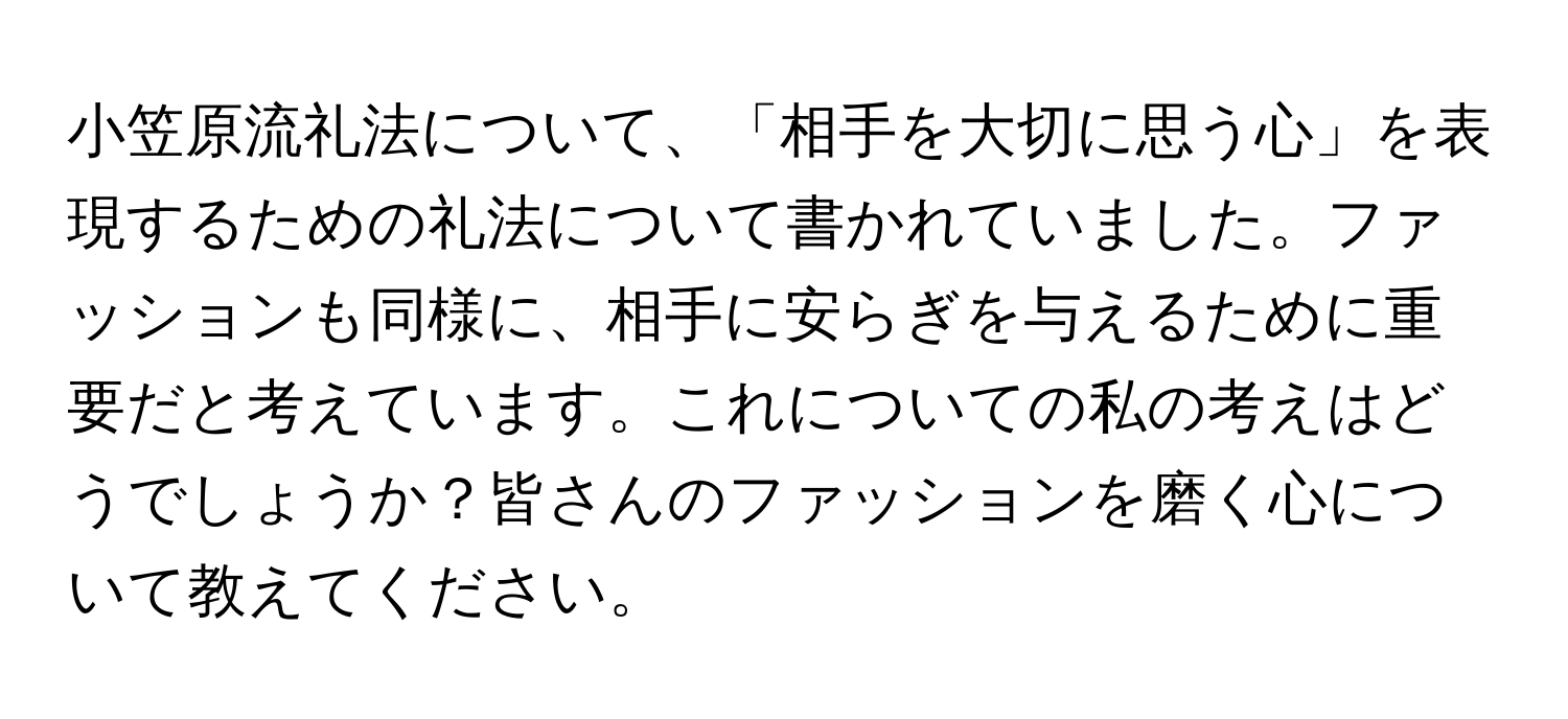 小笠原流礼法について、「相手を大切に思う心」を表現するための礼法について書かれていました。ファッションも同様に、相手に安らぎを与えるために重要だと考えています。これについての私の考えはどうでしょうか？皆さんのファッションを磨く心について教えてください。