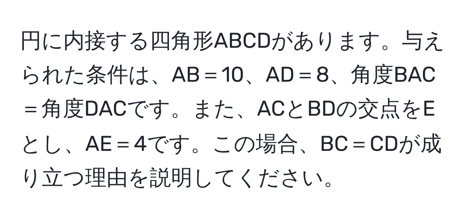 円に内接する四角形ABCDがあります。与えられた条件は、AB＝10、AD＝8、角度BAC＝角度DACです。また、ACとBDの交点をEとし、AE＝4です。この場合、BC＝CDが成り立つ理由を説明してください。