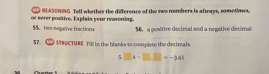 MP REASONING Tell whether the difference of the two numbers is always, sometimes, 
or never positive. Explain your reasoning. 
55. two negative fractions 56. a positive decimal and a negative decimal 
57. . MP STRUCTURE Fill in the blanks to complete the decimals. 
5. □ 4-□ .□ =-3.61
36 Chanter 1