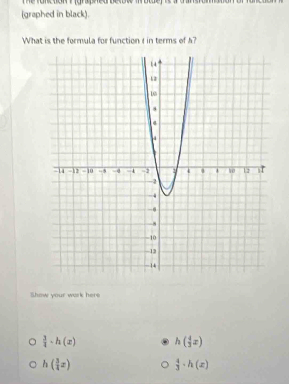 Te fonction ? (graphed betow in olue) is a dansiomaton of t 
(graphed in black).
What is the formula for function t in terms of ?
Show your wark here
 3/4 · h(x)
h( 4/3 x)
h( 3/4 x)
 4/3 · h(x)