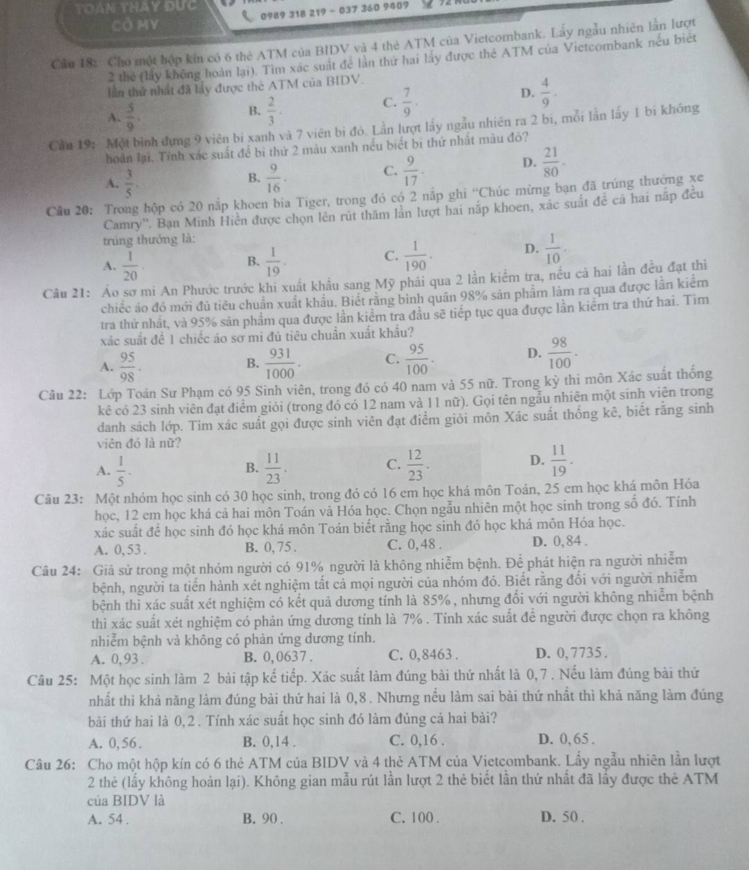 TOAn tHay Đực
CÔ MY  0989 318 219 - 037 360 9409
Cầu 18: Cho một hợp ki có 6 thẻ ATM của BIDV và 4 thẻ ATM của Vietcombank. Lấy ngẫu nhiên lần lượt
2 thẻ (lấy không hoàn lại). Tìm xác suất để lần thứ hai lấy được thẻ ATM của Vietcombank nếu biết
lần thứ nhất đã lầy được thẻ ATM của BIDV.
D.  4/9 .
B.
A.  5/9 .  2/3 .
C.  7/9 .
Cầu 19: Một bình dựng 9 viên bị xanh và 7 viên bị đỏ. Lần lượt lấy ngẫu nhiên ra 2 bi, mỗi lần lấy 1 bi không
hoàn lại. Tính xác suất để bi thứ 2 màu xanh nếu biết bị thứ nhất màu đỏ?
B.
A.  3/5 .  9/16 ·
C.  9/17 .
D.  21/80 .
Câu 20: Trong hộp cỏ 20 nắp khoen bia Tiger, trong đó có 2 nắp ghi “Chúc mừng bạn đã trúng thưởng xe
Camry''. Bạn Minh Hiền được chọn lên rút thăm lần lượt hai nắp khoen, xác suất để cả hai nấp đều
trúng thưởng là:
B.
A.  1/20 ·   1/19 .
D.
C.  1/190 .  1/10 .
Câu 21: Áo sơ mi An Phước trước khi xuất khẩu sang Mỹ phải qua 2 lần kiểm tra, nều cả hai lần đều đạt thì
chiếc áo đó mới đủ tiêu chuẩn xuất khâu. Biết răng bình quân 98% sản phẩm làm ra qua được lần kiểm
tra thứ nhất, và 95% sản phẩm qua được lần kiểm tra đầu sẽ tiếp tục qua được lần kiểm tra thứ hai. Tìm
xác suất đề 1 chiếc áo sơ mi đủ tiêu chuẩn xuất khẩu?
A.  95/98 .  931/1000 .  95/100 ·
B.
C.
D.  98/100 ·
Câu 22: Lớp Toán Sư Phạm có 95 Sinh viên, trong đó có 40 nam và 55 nữ. Trong kỳ thi môn Xác suất thống
kê có 23 sinh viên đạt điểm giỏi (trong đó có 12 nam và 11 nữ). Gọi tên ngẫu nhiên một sinh viên trong
danh sách lớp. Tìm xác suất gọi được sinh viên đạt điểm giỏi môn Xác suất thống kê, biết răng sinh
viên đó là nữ?
D.
A.  1/5 .  11/23 .  12/23 .  11/19 .
B.
C.
Câu 23: Một nhóm học sinh có 30 học sinh, trong đó có 16 em học khá môn Toán, 25 em học khá môn Hóa
học, 12 em học khá cả hai môn Toán và Hóa học. Chọn ngẫu nhiên một học sinh trong số đó. Tính
xác suất để học sinh đó học khá môn Toán biết rằng học sinh đó học khá môn Hóa học.
A. 0, 53 . B. 0, 75 . C. 0, 48 . D. 0, 84 .
Câu 24: Giả sử trong một nhóm người có 91% người là không nhiễm bệnh. Để phát hiện ra người nhiễm
bệnh, người ta tiến hành xét nghiệm tất cả mọi người của nhóm đó. Biết rằng đổi với người nhiễm
bệnh thì xác suất xét nghiệm có kết quả dương tính là 85%, nhưng đổi với người không nhiễm bệnh
thì xác suất xét nghiệm có phản ứng dương tính là 7% . Tính xác suất để người được chọn ra không
nhiễm bệnh và không có phàn ứng dương tính.
A. 0,93 . B. 0, 0637 . C. 0,8463 . D. 0, 7735 .
Câu 25: Một học sinh làm 2 bài tập kế tiếp. Xác suất làm đúng bài thứ nhất là 0,7 . Nếu làm đúng bài thứ
nhất thì khả năng làm đúng bài thứ hai là 0,8 . Nhưng nếu làm sai bài thứ nhất thì khả năng làm đúng
bài thứ hai là 0,2 . Tính xác suất học sinh đó làm đúng cả hai bài?
A. 0, 56 . B. 0,14 . C. 0,16 . D. 0, 65 .
Câu 26: Cho một hộp kín có 6 thẻ ATM của BIDV và 4 thẻ ATM của Vietcombank. Lẩy ngẫu nhiên lần lượt
2 thẻ (lấy không hoàn lại). Không gian mẫu rút lần lượt 2 thẻ biết lần thứ nhất đã lấy được thẻ ATM
của BIDV là
A. 54 . B. 90 . C. 100 . D. 50 .