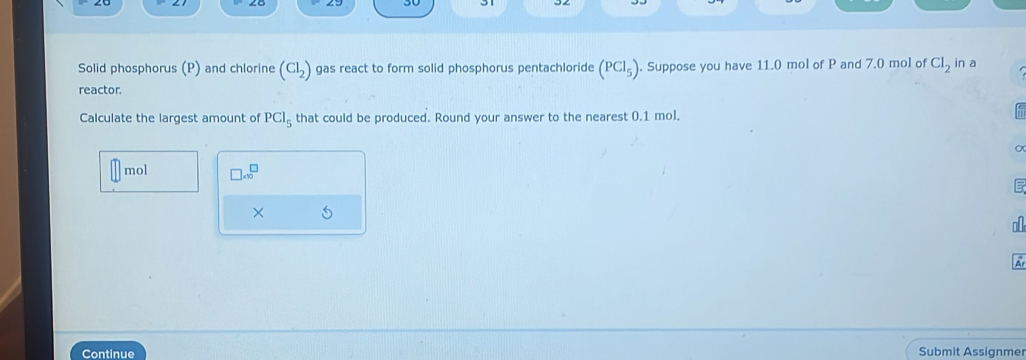 Solid phosphorus (P) and chlorine (Cl_2) gas react to form solid phosphorus pentachloride (PCl_5). Suppose you have 11.0 mol of P and 7.0 mol of Cl_2 in a 
reactor. 
Calculate the largest amount of PCl_5 that could be produced. Round your answer to the nearest 0.1 mol.
mol □ .∈fty^(□)
× 5 
a 
A 
Continue Submit Assignmer