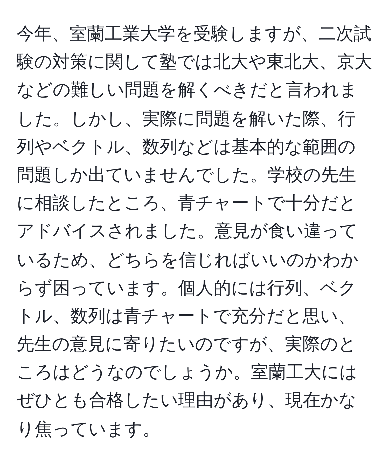 今年、室蘭工業大学を受験しますが、二次試験の対策に関して塾では北大や東北大、京大などの難しい問題を解くべきだと言われました。しかし、実際に問題を解いた際、行列やベクトル、数列などは基本的な範囲の問題しか出ていませんでした。学校の先生に相談したところ、青チャートで十分だとアドバイスされました。意見が食い違っているため、どちらを信じればいいのかわからず困っています。個人的には行列、ベクトル、数列は青チャートで充分だと思い、先生の意見に寄りたいのですが、実際のところはどうなのでしょうか。室蘭工大にはぜひとも合格したい理由があり、現在かなり焦っています。