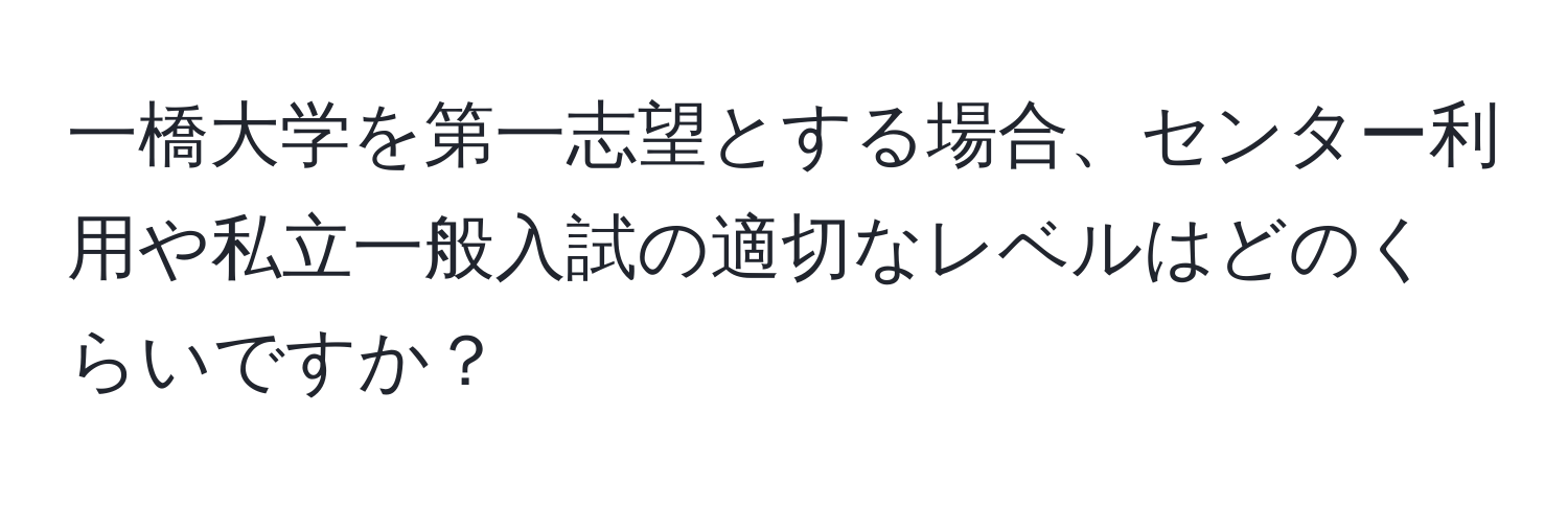 一橋大学を第一志望とする場合、センター利用や私立一般入試の適切なレベルはどのくらいですか？