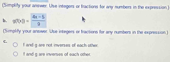 (Simplify your answer. Use integers or fractions for any numbers in the expression.) 
b. g(f(x))= (4x-5)/9 
(Simplify your answer. Use integers or fractions for any numbers in the expression.) 
C.
f and g are not inverses of each other.
f and g are inverses of each other.