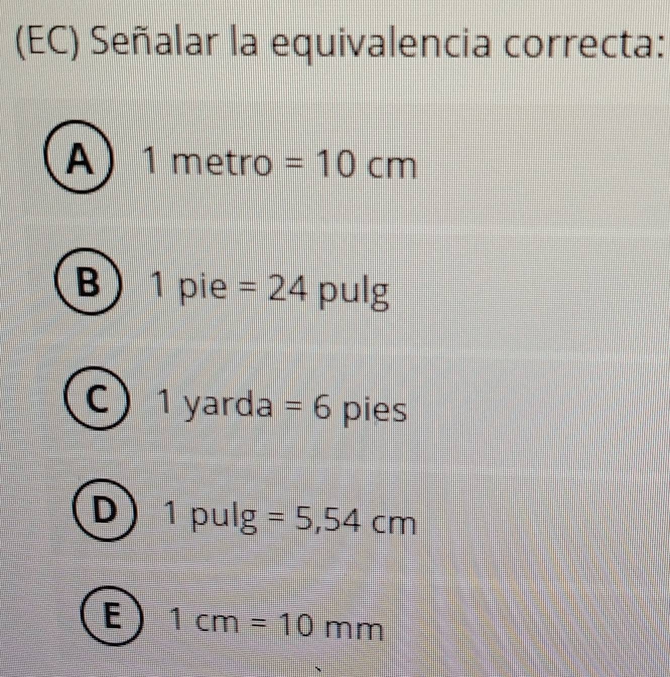 (EC) Señalar la equivalencia correcta:
A 1 metão =10cm
B 1 pie =24 pulg
1 yarda =6 pies
J 7 ||| : pulg =5,54cm
E 1cm=10mm