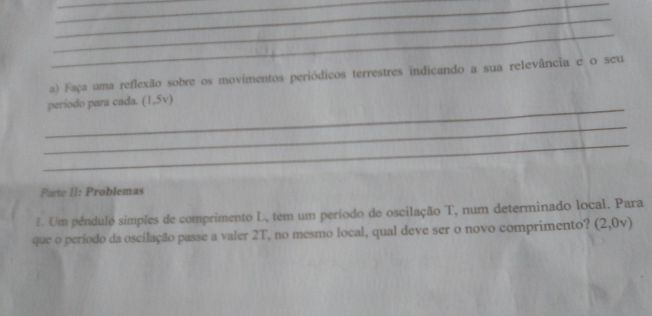 Faça uma reflexão sobre os movimentos periódicos terrestres indicando a sua relevância e o seu 
_ 
período para cada. (1,5v)
_ 
_ 
Parte II: Problemas 
1. Um pêndulo simples de comprimento L, tem um período de oscilação T, num determinado local. Para 
que o período da oscilação passe a valer 2T, no mesmo local, qual deve ser o novo comprimento? (2,0v)