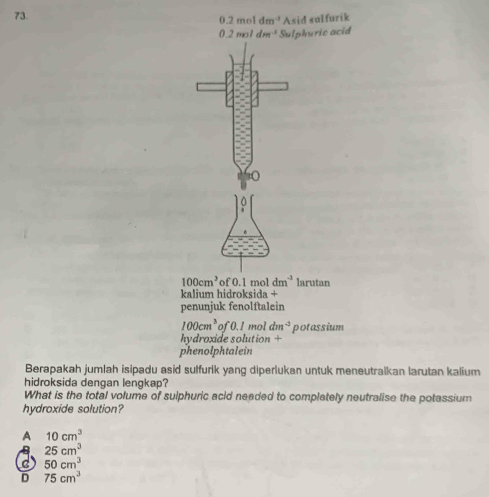 0.2moldm^(-3) Asid sulfurik
0.2moldm^(-1) Sulphuric acid
100cm^3 of 0.1moldm^(-3) larutan
kalium hidroksida +
penunjuk fenolftalein
100cm^3 of 0.1 mol dm^(-3) potassium
hydroxide solution +
phenolphtalein
Berapakah jumlah isipadu asid sulfurlk yang diperlukan untuk meneutralkan larutan kalium
hidroksida dengan lengkap?
What is the total volume of sulphuric acid needed to completely neutralise the potassium
hydroxide solution?
A 10cm^3
25cm^3
C 50cm^3
D 75cm^3