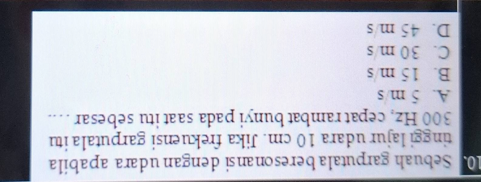 Sebuah garputala beresonansi dengan udara apabila
tinggi lajur udara 10 cm. Jika frekuensi garputala itu
300 Hz, cepat rambat bunyi pada saat itu sebesar…..
A. 5 m/s
B. 15 m/s
C. 30 m/s
D. 45 m/s