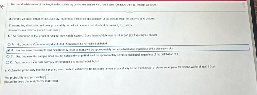 The standard deviation of the lengths of hospital stay on the intervention ward is 6 8 days. Complete parts (a) through (c) below
a. For the variable "length of hospital stay," determine the sampling distribution of the sample mean for samples of 99 patients
The sampling distribution will be approximately normal with mean μ and standard deviation sigma _x=□ days
(Round to four decimal places as needed)
b. The distribution of the length of hospital stay is right skewed Does this invalidate your result in part (a)? Explain your answer
A. No, because if x is normally distributed, then x must be normally distributed
B. No, because the sample size is sufficiently large so that x will be approximately normally distributed, regardless of the distribution of x
C. Yes, because the sample sizes are not sufficiently large that x will be approximately normally distribuled, regardless of the distribution of x
D. Yes, because x is only normally distributed if x is normaily distributed
c. Obtain the probability that the sampling error made in estimating the population mean length of stay by the mean length of stay of a sample of 99 patients will be at most 2 days
The probability is approximately □
(Round to three decimal places as needed.)