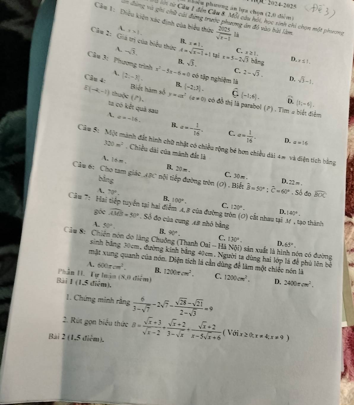 2024-2025
phiêu phương án lựa chọn (2,0 diểm)
ăn đùng và ghi chữ cái đựng trước phương án đó vào bài làm
à lới từ Câu 1 đến Câu 8. Mỗi câu hỏi, học sinh chi chọn một phương
Câu 1: Điều kiện xác định của biểu thức  2025/sqrt(x-1)  là
A. x>1.
B. x!= 1.
Câu 2: Giá trị của biểu thức A=sqrt(x-1)+1 tại x=5-2sqrt(3) bảng
A. -sqrt(3).
C. x≥ 1.
B. sqrt(3).
D. x≤ 1.
Câu 3: Phương trình x^2-5x-6=0 có tập nghiệm là
C. 2-sqrt(3). D. sqrt(3)-1.
A. (2x-3). B.  -2;3 . widehat C.(-1;6).
E(-4,-1) thuộc (P),
Câu 4: Biết hàm số y=ax^2(a!= 0) có đồ thị là parabol (P) . Tìm # biết điểm
D.  1;-6 .
ta có kết quâ sau
A. a=-16. B. a=- 1/16 . a= 1/16 .
C.
D. a=16
Câu 5: Một mành đất hình chữ nhật có chiều rộng bé hơn chiều dài 4% và diện tích bằng
320m^2. Chiều dài của mành đất là
A. 16m .
B. 20m. C. 30m . D. 22m .
bảng
Câu 6: Cho tam giác ABC nội tiếp đường tròn (O) . Biết widehat B=50°;widehat C=60°. Số đo widehat BOC
A. 70°.
B. 100°.
C. 120°.
Cầu 7: Hai tiếp tuyển tại hai điểm A,B của đường tròn (O) cắt nhau tại M , tạo thành
D. 140°.
góc widehat AMB=50°. Số đo của cung AB nhỏ bằng
A. 50°.
B. 90°.
C. 130°.
Câu 8: Chiến nón do làng Chuông (Thanh Oai - Hà Nội) sản xuất là hình nón có đường
D. 65°.
sinh bằng 30cm, đường kính bằng 40cm. Người ta dùng hai lớp lá để phủ lên bề
mặt xung quanh của nón. Diện tích lá cần dùng để làm một chiếc nón là
A. 600π cm^2. B. 1200π cm^2. C. 1200cm^2. D. 2400π cm^2.
Phần H. Tự luận (8,0 điểm)
Bài 1 (1,5 điểm).
1. Chứng mình rằng  6/3-sqrt(7) -2sqrt(7)- (sqrt(28)-sqrt(21))/2-sqrt(3) =9
2. Rút gọn biểu thức B= (sqrt(x)+3)/sqrt(x)-2 + (sqrt(x)+2)/3-sqrt(x) + (sqrt(x)+2)/x-5sqrt(x)+6  ( Với x≥ 0;x!= 4;x!= 9)
Bài 2 (1,5 điểm).