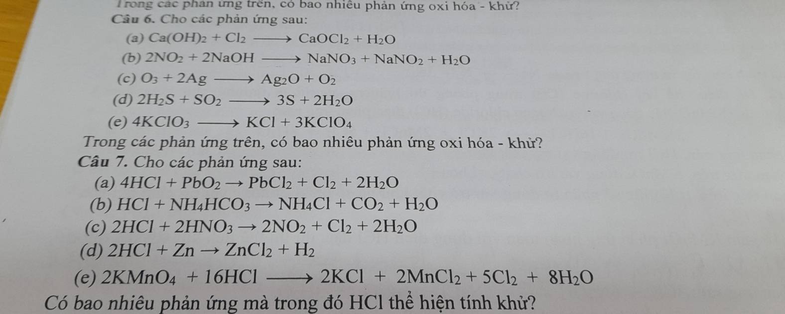 rong các phan ứng trên, có bao nhiều phản ứng oxi hóa - khử? 
Câu 6. Cho các phản ứng sau: 
(a) Ca(OH)_2+Cl_2to CaOCl_2+H_2O
(b) 2NO_2+2NaOHto NaNO_3+NaNO_2+H_2O
(c) O_3+2Agto Ag_2O+O_2
(d) 2H_2S+SO_2to 3S+2H_2O
(e) 4KClO_3to KCl+3KClO_4
Trong các phản ứng trên, có bao nhiêu phản ứng oxi hóa - khử? 
Câu 7. Cho các phản ứng sau: 
(a) 4HCl+PbO_2to PbCl_2+Cl_2+2H_2O
(b) HCl+NH_4HCO_3to NH_4Cl+CO_2+H_2O
(c) 2HCl+2HNO_3to 2NO_2+Cl_2+2H_2O
(d) 2HCl+Znto ZnCl_2+H_2
(e) 2KMnO_4+16HClto 2KCl+2MnCl_2+5Cl_2+8H_2O
Có bao nhiêu phản ứng mà trong đó HCl thể hiện tính khử?