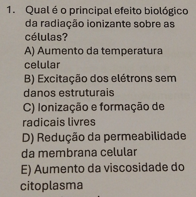 Qual é o principal efeito biológico
da radiação ionizante sobre as
células?
A) Aumento da temperatura
celular
B) Excitação dos elétrons sem
danos estruturais
C) Ionização e formação de
radicais livres
D) Redução da permeabilidade
da membrana celular
E) Aumento da viscosidade do
citoplasma