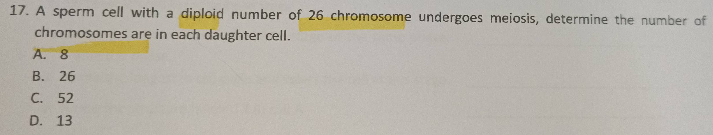 A sperm cell with a diploid number of 26 chromosome undergoes meiosis, determine the number of
chromosomes are in each daughter cell.
A. 8
B. 26
C. 52
D. 13