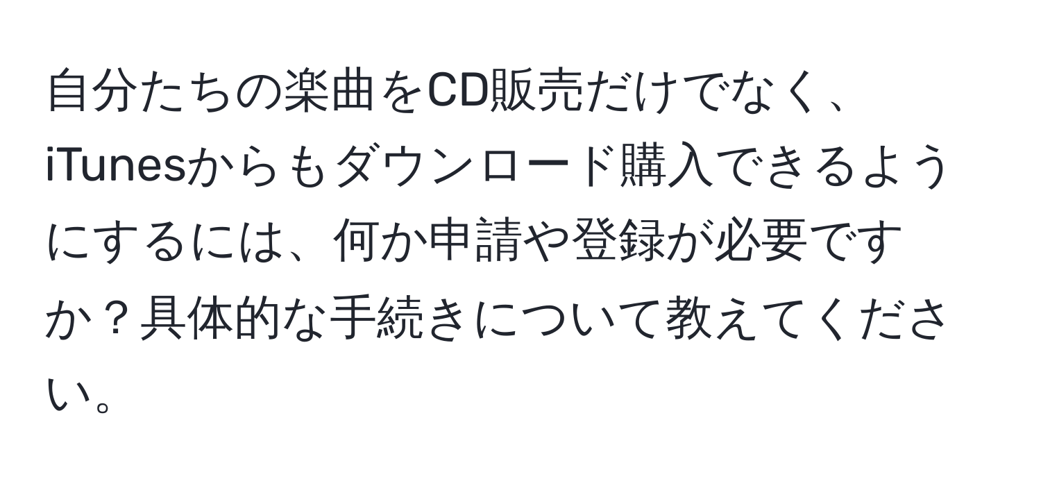 自分たちの楽曲をCD販売だけでなく、iTunesからもダウンロード購入できるようにするには、何か申請や登録が必要ですか？具体的な手続きについて教えてください。