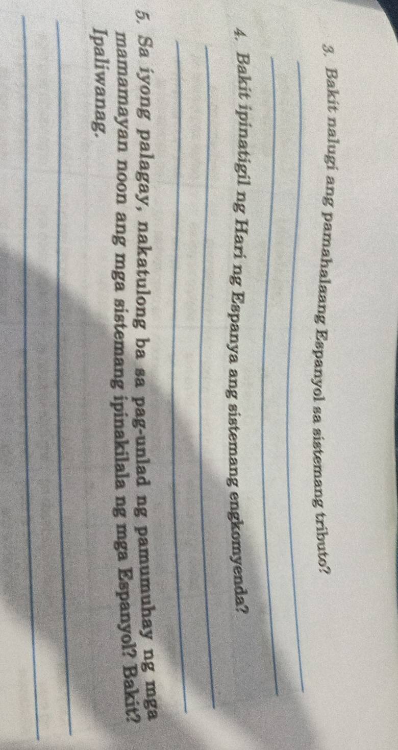 Bakit nalugi ang pamahalaang Espanyol sa sistemang tributo? 
_ 
4. Bakit ipinatigil ng Hari ng Espanya ang sistemang engkomyenda? 
_ 
_ 
5. Sa iyong palagay, nakatulong ba sa pag-unlad ng pamumuhay ng mga 
mamamayan noon ang mga sistemang ipinakilala ng mga Espanyol? Bakit? 
Ipaliwanag. 
_ 
_