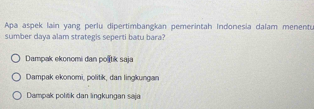 Apa aspek lain yang perlu dipertimbangkan pemerintah Indonesia dalam menentu
sumber daya alam strategis seperti batu bara?
Dampak ekonomi dan po€İtik saja
Dampak ekonomi, politik, dan lingkungan
Dampak politik dan lingkungan saja