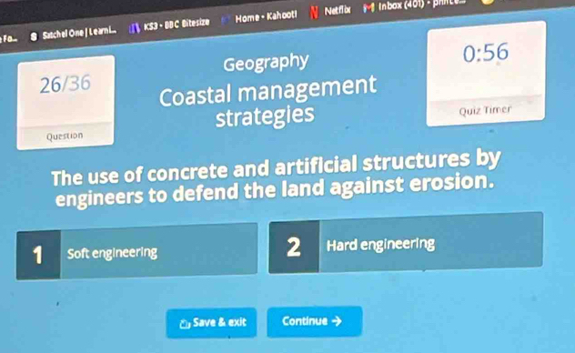 Fom Satch el One | Learn i... KS3 - DDC Bitesize Home - Kahooti
Netflix (nbox (401) - prnte»
26/36 Geography
0:56 
Coastal management
Question strategies Quiz Timer
The use of concrete and artificial structures by
engineers to defend the land against erosion.
2
1 Soft engineering Hard engineering
č Save & exit Continue