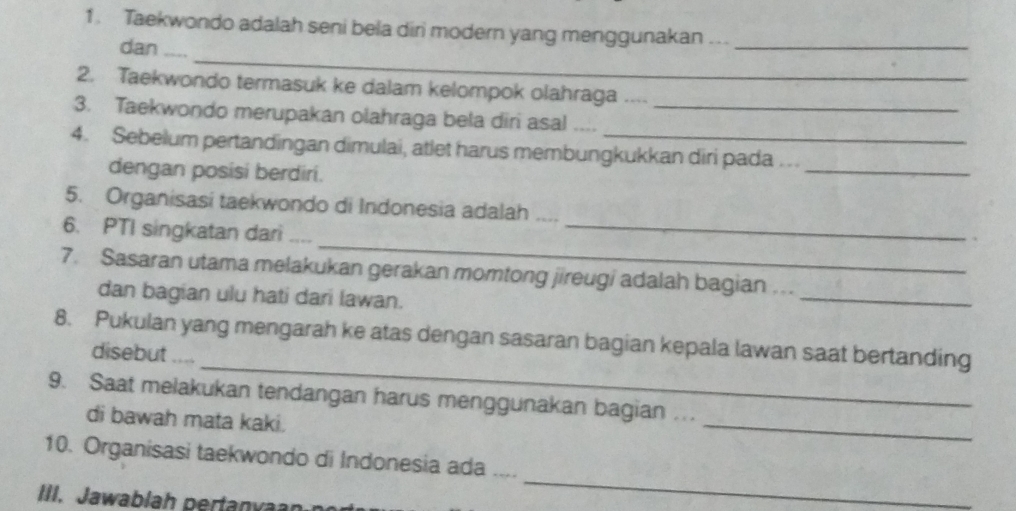 Taekwondo adalah seni bela diri modern yang menggunakan ….._ 
_ 
dan .... 
2. Taekwondo termasuk ke dalam kelompok olahraga .... 
3. Taekwondo merupakan olahraga bela diri asal ...._ 
4. Sebelum pertandingan dimulai, atlet harus membungkukkan diri pada .. 
dengan posisi berdiri. 
_ 
5. Organisasi taekwondo di Indonesia adalah .... 
_ 
6. PTI singkatan dari_ 
_ 
_ 
7. Sasaran utama melakukan gerakan momtong jireugi adalah bagian .. 
dan bagian ulu hati dari lawan. 
_ 
8. Pukulan yang mengarah ke atas dengan sasaran bagian kepala lawan saat bertanding 
disebut .... 
_ 
9. Saat melakukan tendangan harus menggunakan bagian ... 
di bawah mata kaki. 
_ 
10. Organisasi taekwondo di Indonesia ada 
_ 
III. Jawablah pertanva