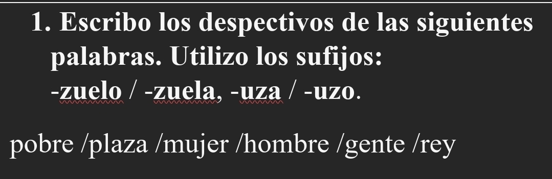 Escribo los despectivos de las siguientes 
palabras. Utilizo los sufijos: 
-zuelo / -zuela, -uza / -uzo. 
pobre /plaza /mujer /hombre /gente /rey