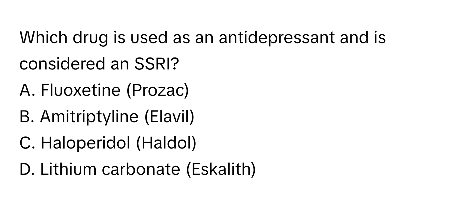 Which drug is used as an antidepressant and is considered an SSRI? 
A. Fluoxetine (Prozac) 
B. Amitriptyline (Elavil) 
C. Haloperidol (Haldol) 
D. Lithium carbonate (Eskalith)