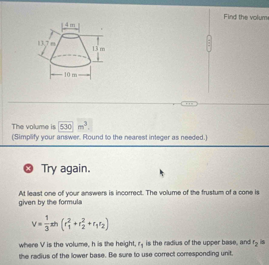 Find the volum 
The volume is overline 530m^3. 
(Simplify your answer. Round to the nearest integer as needed.) 
Try again. 
At least one of your answers is incorrect. The volume of the frustum of a cone is 
given by the formula
V= 1/3 π h(r_1^(2+r_2^2+r_1)r_2)
where V is the volume, h is the height, r_1 is the radius of the upper base, and r_2 is 
the radius of the lower base. Be sure to use correct corresponding unit.