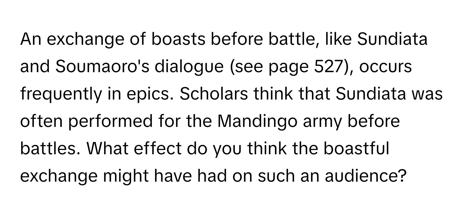 An exchange of boasts before battle, like Sundiata and Soumaoro's dialogue (see page 527), occurs frequently in epics. Scholars think that Sundiata was often performed for the Mandingo army before battles. What effect do you think the boastful exchange might have had on such an audience?