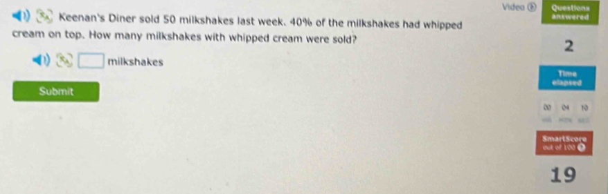 Videa é Questions 
Keenan's Diner sold 50 milkshakes last week. 40% of the milkshakes had whipped ankwered 
cream on top. How many milkshakes with whipped cream were sold? 
2 
□ 
Time 
elapsed 
Submit 
∞ 
SmartScore 
out of 100 é 
19