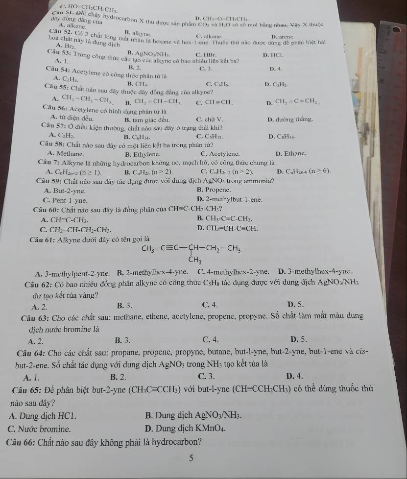 C. HO−CH₂CH₂CH CH_3-O-CH_2CH_3.
D
Câu 51. Đột cháy hydrocarbon X thu được sản phẩm CO_2 và H_2O
đây đồng đẳng của A. alkene. có số moi bằng nhau. Vậy X thuộc
B. alkyne C. alkane. D. arene.
Câu 52. Có 2 chất lỏng mắt nhân là hexane và hex -|-1 ene. Thuốc thứ nào được dùng để phân biệt hai
hoá chất này là đung dịch
A. Br₂.
B. AgNO_3/NH_1.
Câu 53: Trong công thức cầu tạo của alkyne có bao nhiêu liên kết ba? C. HBr. D. HCl.
A. 1.
B. 2. C. 3. D. 4.
Câu 54: Acetylene có công thức phân tử là
A. C_2H_4.
B. ( H. C. C₆H₆. D. C₂H₂
Câu 55: Chất nào sau đây thuộc đãy đồng đẳng của alkyne?
A. CH_3-CH_2-CH_3 B. CH_2=CH-CH_3. C. CH=CH D. CH_2=C=CH_2,
Câu 56: Acetylene có hình dạng phân tử là
A. tử diện đều. B. tam giác đều. C. chữ V. D. đường thắng.
Câu 57 7: Ở điều kiện thường, chất nào sau đây ở trạng thái khí?
A. C_2H_2. B. C_6H_14. C. C_5H_12. D. C_8H_11
Câu 58: Chắt nào sau đây có một liên kết ba trong phân từ?
A. Methane. B. Ethylene. C. Acetylene. D. Ethane.
Câu 7: Alkyne là những hydrocarbon không no, mạch hở, có công thức chung là
A. C_nH_2n+2(n≥ 1). B. C_nH_2n(n≥ 2). C. C_nH_2n-2(n≥ 2). D. C_nH_2n-6(n≥ 6).
Câu 59: Chất nào sau đây tác dụng được với dung dịch AgNO_3 trong ammonia?
A. Bu -2 -yne. B. Propene.
C. Pent-1-yne. D. 2-methylbut-1-ene.
Câu 60: Chất nào sau đây là đồng phân của CHequiv C-CH_2-CH_3 ?
A. CHequiv C-CH_3. B. CH_3-Cequiv C-CH_3.
D.
C. CH_2=CH-CH_2-CH_3. CH_2=CH-Cequiv CH.
Câu 61: Alkyne dưới đây có tên gọi là
CH_3-Cequiv C-CH-CH_2-CH_3
CH_3
A. 3-methylpent-2-yne. B. 2-methylhex-4-yne. C. 4-methylhex-2-yne. D. 3-methylhex-4-yne.
Câu 62: Có bao nhiêu đồng phân alkyne có công thức C_5H_8 tác dụng được với dung dịch AgNO_3/NH_3
dư tạo kết tủa vàng?
A. 2. B. 3. C. 4. D. 5.
Câu 63: Cho các chất sau: methane, ethene, acetylene, propene, propyne. Số chất làm mất màu dung
dịch nước bromine là
A. 2. B. 3. C. 4. D. 5.
Câu 64: Cho các chất sau: propane, propene, propyne, butane, but-l-yne, but-2-yne, but-1-ene và cis-
but-2-ene. Số chất tác dụng với dung dịch AgNO_3 trong NH_3 tạo kết tủa là
A. 1. B. 2. C. 3. D. 4.
Câu 65: Để phân biệt but-2-yne (CH_3Cequiv CCH_3) với but-l-yne (CHequiv CCH_2CH_3) có thể dùng thuốc thử
nào sau đây?
A. Dung dịch HC1. B. Dung dịch AgNO_3/NH_3.
C. Nước bromine. D. Dung dịch KMnO_4.
Câu 66: Chất nào sau đây không phải là hydrocarbon?
5